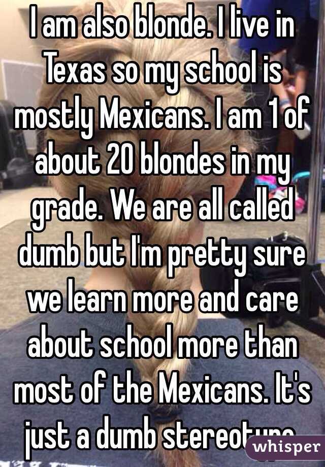 I am also blonde. I live in Texas so my school is mostly Mexicans. I am 1 of about 20 blondes in my grade. We are all called dumb but I'm pretty sure we learn more and care about school more than most of the Mexicans. It's just a dumb stereotype.