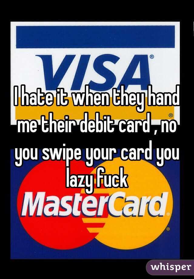 I hate it when they hand me their debit card , no you swipe your card you lazy fuck