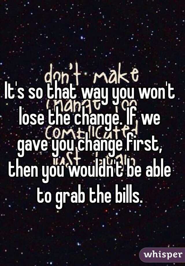 It's so that way you won't lose the change. If we gave you change first, then you wouldn't be able to grab the bills.