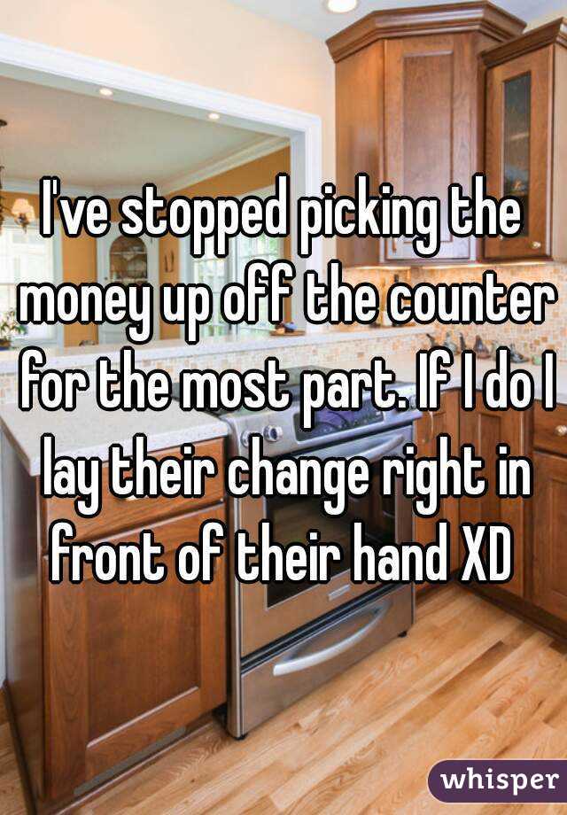 I've stopped picking the money up off the counter for the most part. If I do I lay their change right in front of their hand XD 