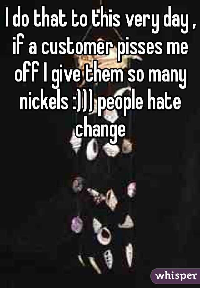 I do that to this very day , if a customer pisses me off I give them so many nickels :))) people hate change