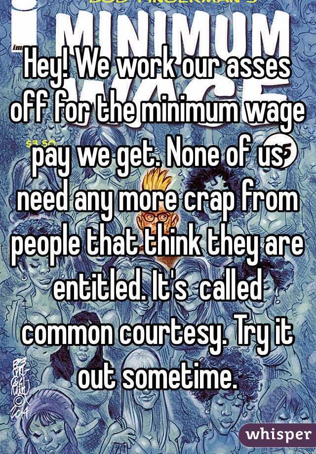 Hey! We work our asses off for the minimum wage pay we get. None of us need any more crap from people that think they are entitled. It's  called common courtesy. Try it 
out sometime. 