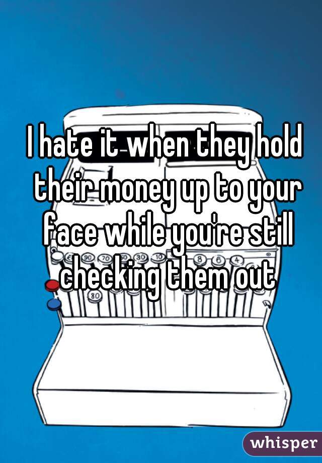 I hate it when they hold their money up to your face while you're still checking them out