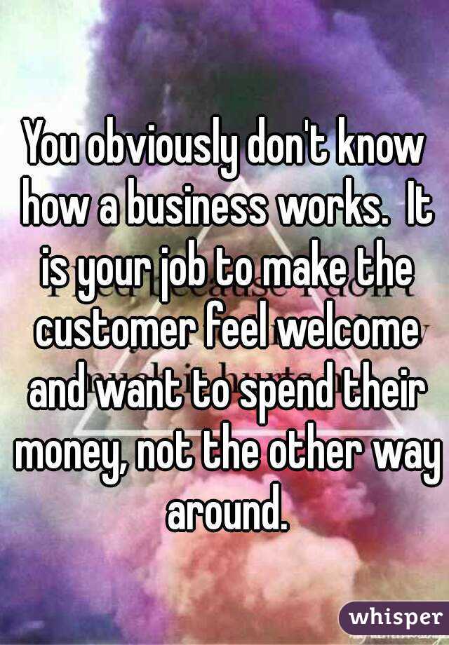 You obviously don't know how a business works.  It is your job to make the customer feel welcome and want to spend their money, not the other way around.