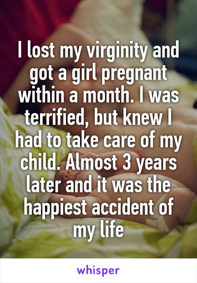 I lost my virginity and got a girl pregnant within a month. I was terrified, but knew I had to take care of my child. Almost 3 years later and it was the happiest accident of my life
