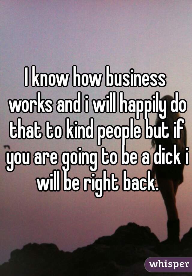 I know how business works and i will happily do that to kind people but if you are going to be a dick i will be right back.