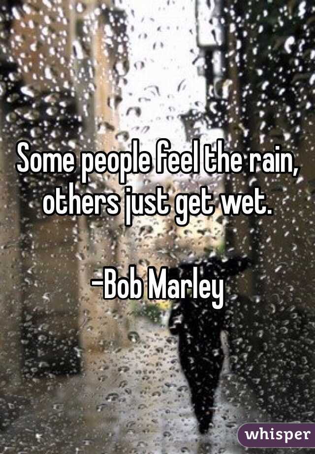 Some people feel the rain, others just get wet. 

-Bob Marley 