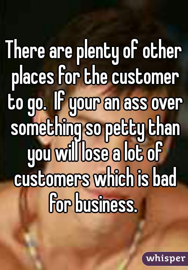 There are plenty of other places for the customer to go.  If your an ass over something so petty than you will lose a lot of customers which is bad for business. 