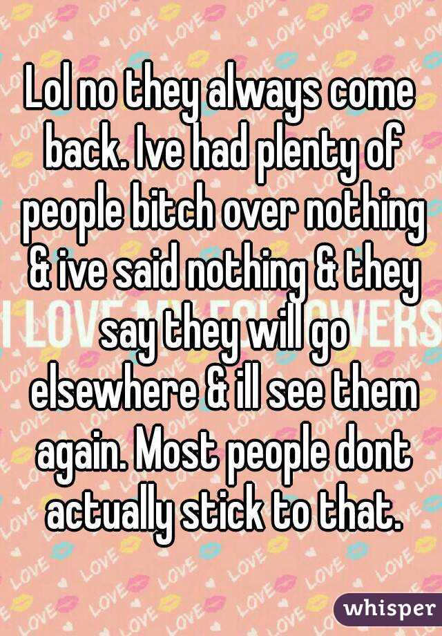 Lol no they always come back. Ive had plenty of people bitch over nothing & ive said nothing & they say they will go elsewhere & ill see them again. Most people dont actually stick to that.