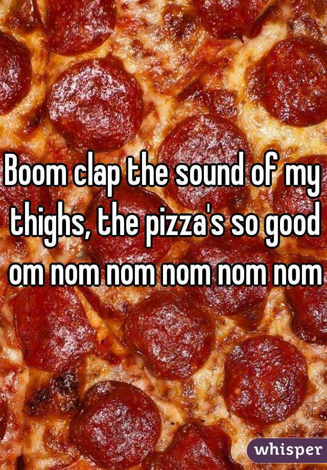 Boom clap the sound of my thighs, the pizza's so good om nom nom nom nom nom