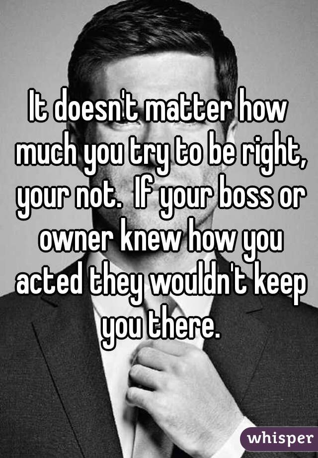 It doesn't matter how much you try to be right, your not.  If your boss or owner knew how you acted they wouldn't keep you there.