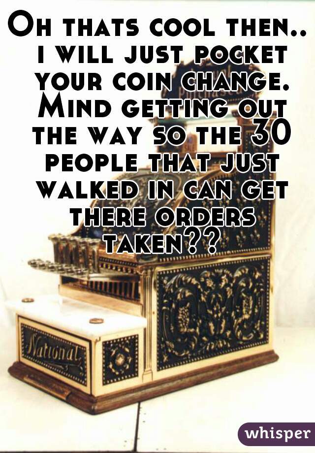 Oh thats cool then.. i will just pocket your coin change. Mind getting out the way so the 30 people that just walked in can get there orders taken??