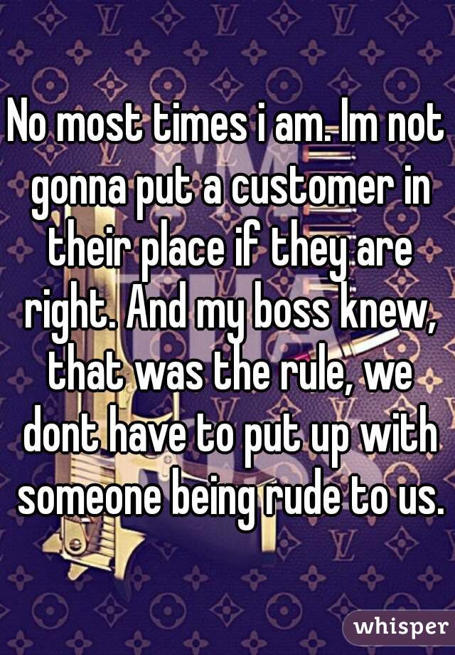 No most times i am. Im not gonna put a customer in their place if they are right. And my boss knew, that was the rule, we dont have to put up with someone being rude to us.