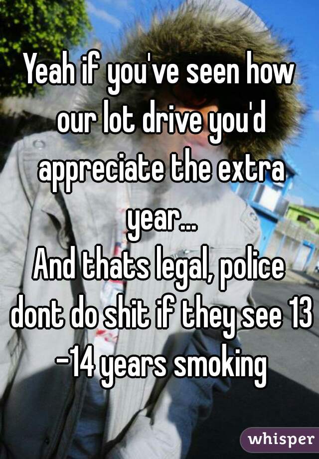 Yeah if you've seen how our lot drive you'd appreciate the extra year...
And thats legal, police dont do shit if they see 13 -14 years smoking