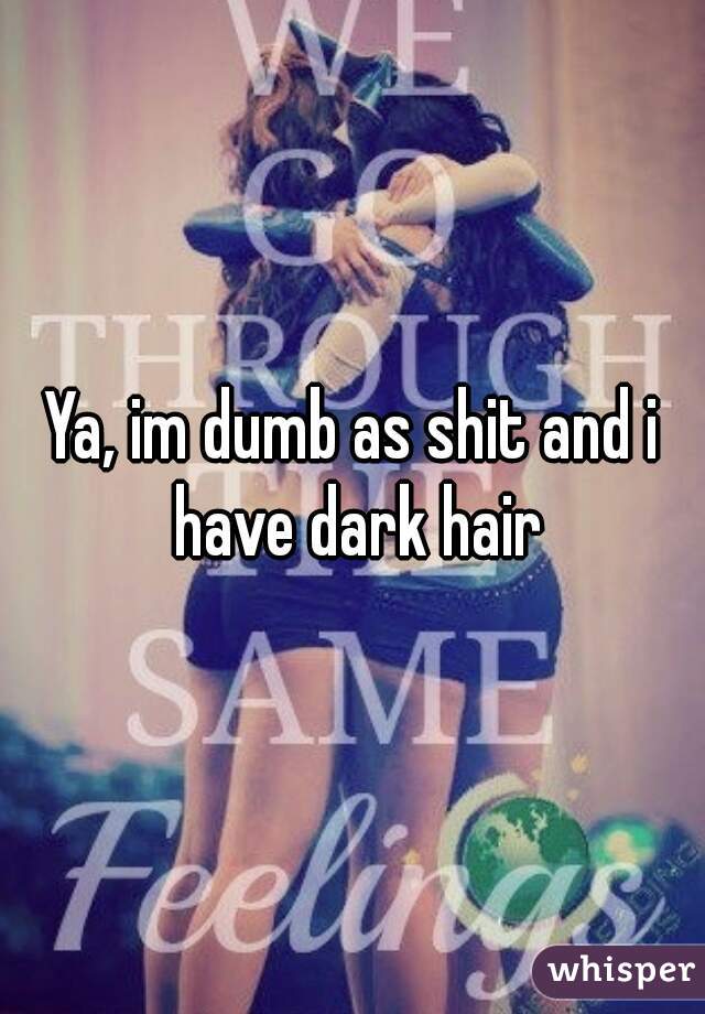 Ya, im dumb as shit and i have dark hair