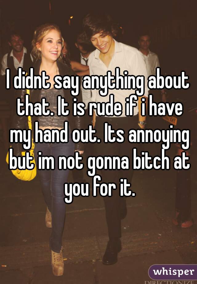 I didnt say anything about that. It is rude if i have my hand out. Its annoying but im not gonna bitch at you for it.