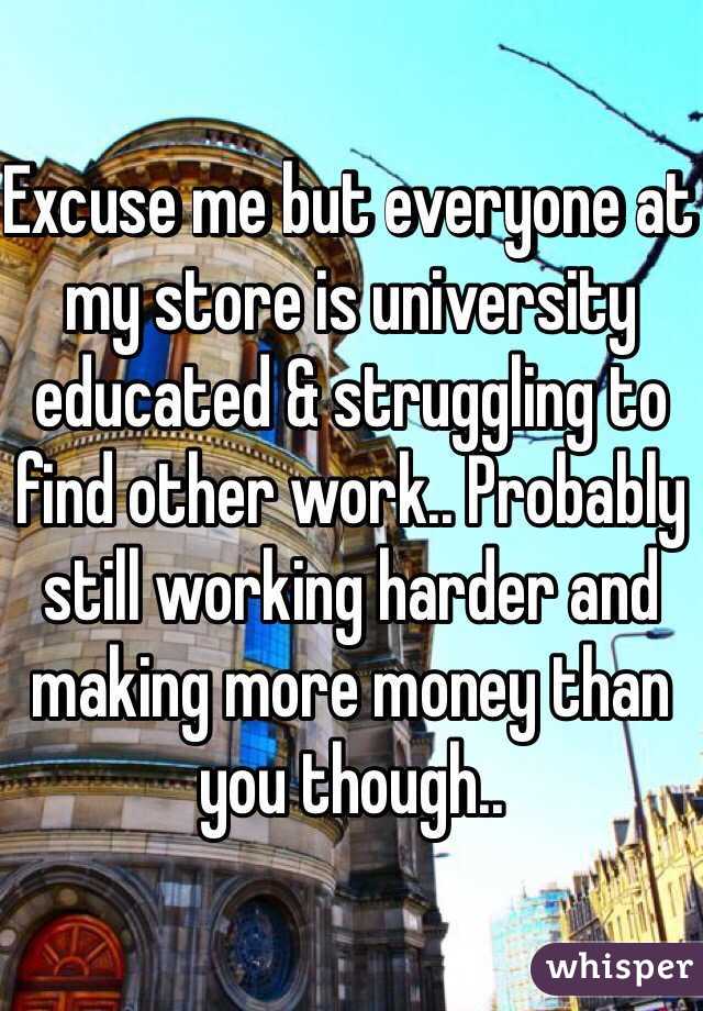 Excuse me but everyone at my store is university educated & struggling to find other work.. Probably still working harder and making more money than you though..