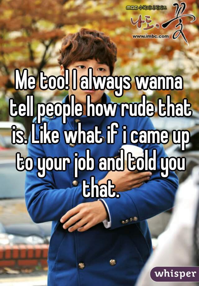 Me too! I always wanna tell people how rude that is. Like what if i came up to your job and told you that.