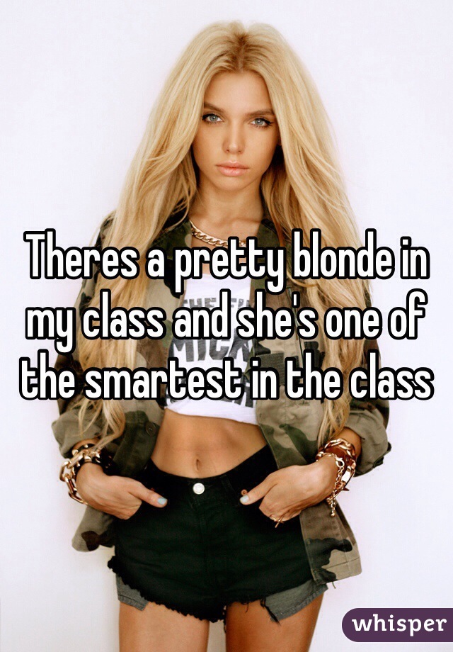 Theres a pretty blonde in my class and she's one of the smartest in the class