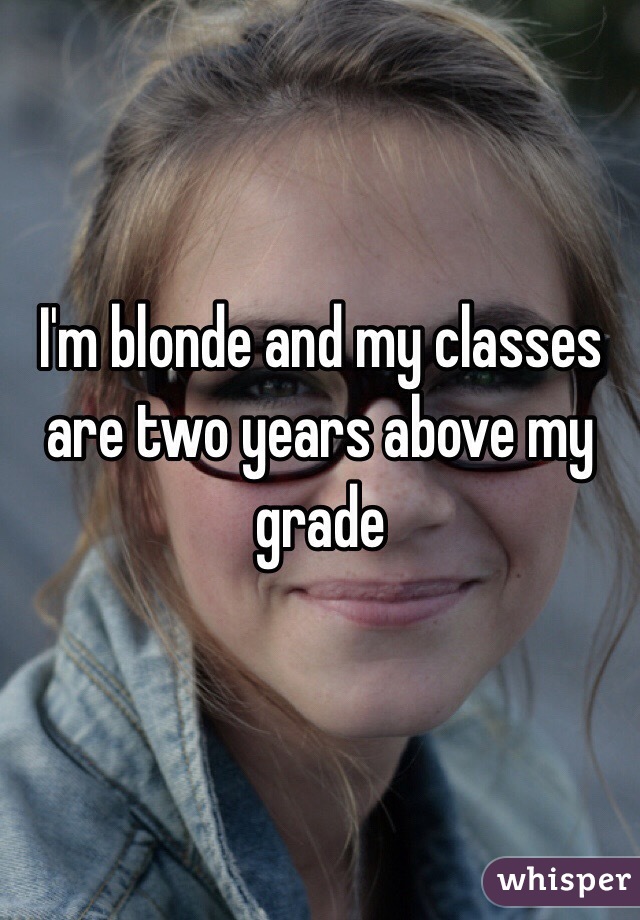 I'm blonde and my classes are two years above my grade