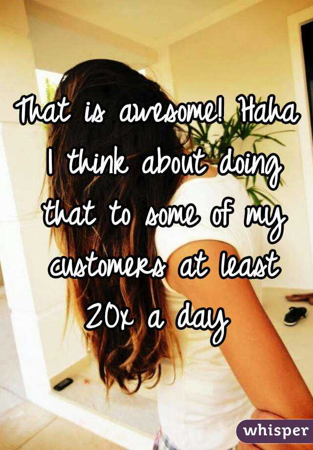 That is awesome! Haha I think about doing that to some of my customers at least 20x a day 