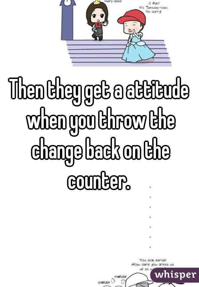 Then they get a attitude when you throw the change back on the counter. 