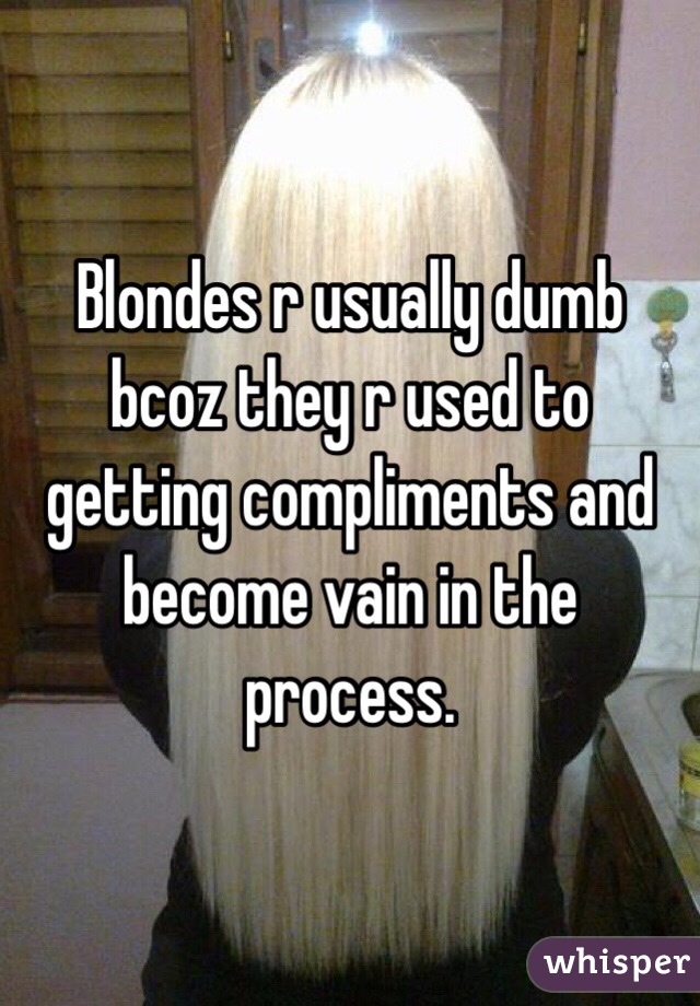 Blondes r usually dumb bcoz they r used to getting compliments and become vain in the process. 
