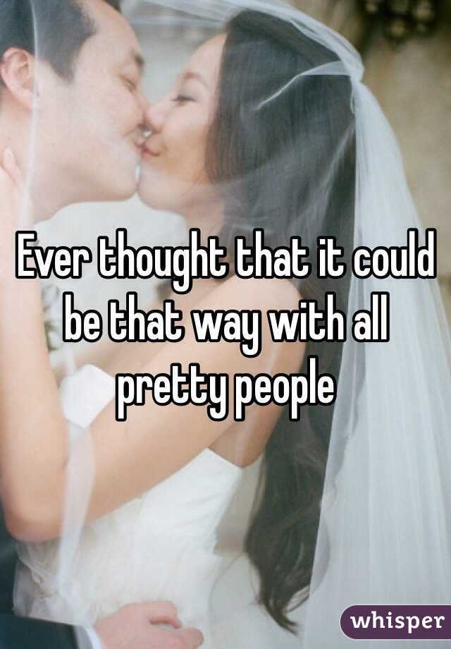 Ever thought that it could be that way with all pretty people 
