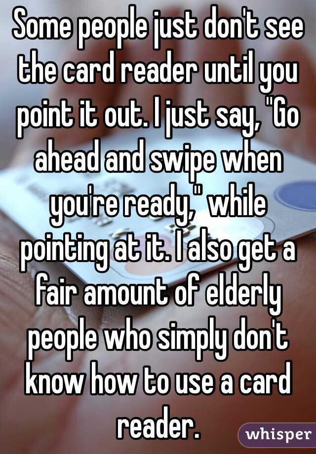 Some people just don't see the card reader until you point it out. I just say, "Go ahead and swipe when you're ready," while pointing at it. I also get a fair amount of elderly people who simply don't know how to use a card reader.