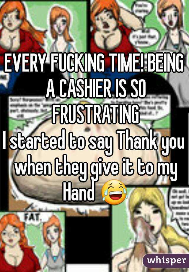 EVERY FUCKING TIME! BEING A CASHIER IS SO FRUSTRATING
I started to say Thank you when they give it to my Hand 😂