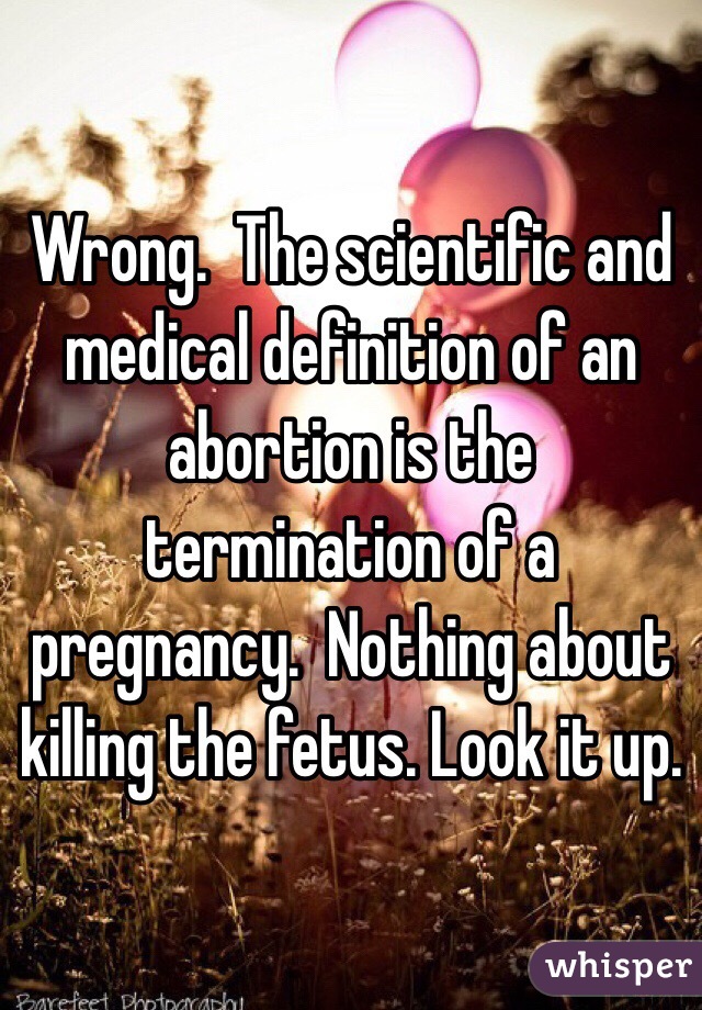 Wrong.  The scientific and medical definition of an abortion is the termination of a pregnancy.  Nothing about killing the fetus. Look it up. 