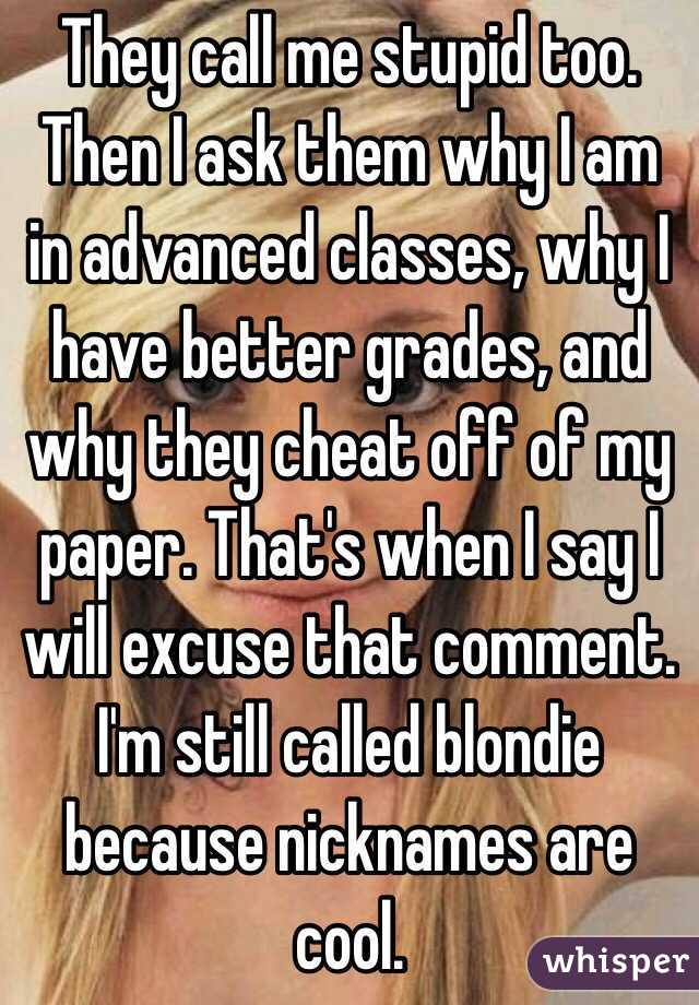 They call me stupid too. Then I ask them why I am in advanced classes, why I have better grades, and why they cheat off of my paper. That's when I say I will excuse that comment. I'm still called blondie because nicknames are cool.