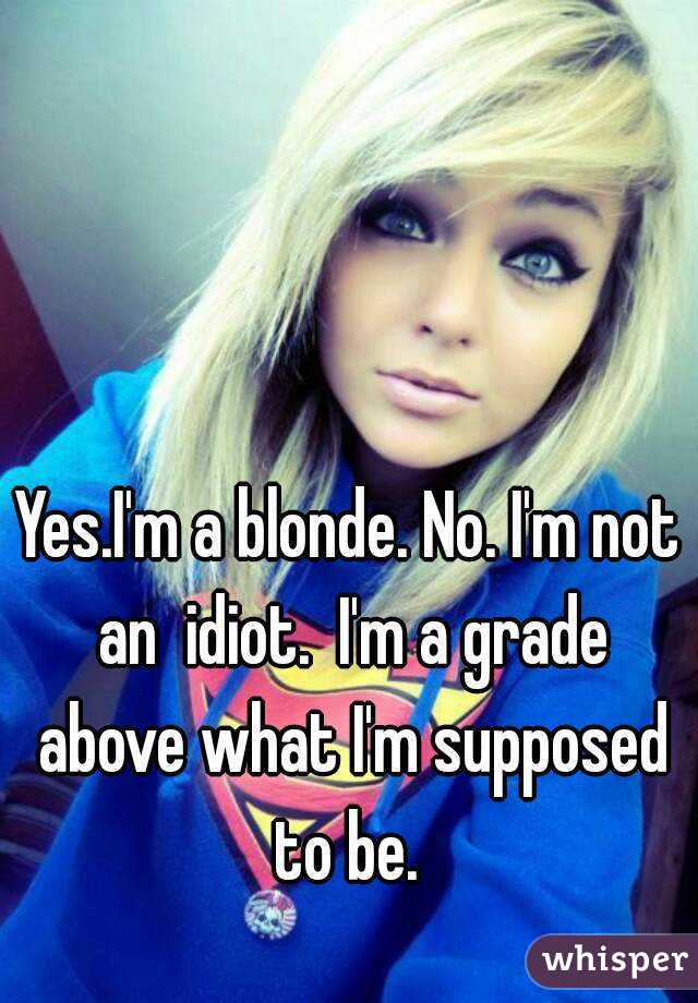 Yes.I'm a blonde. No. I'm not an  idiot.  I'm a grade above what I'm supposed to be. 