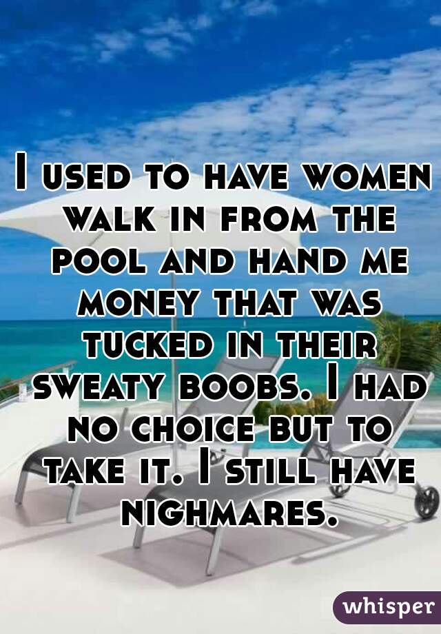 I used to have women walk in from the pool and hand me money that was tucked in their sweaty boobs. I had no choice but to take it. I still have nighmares.
