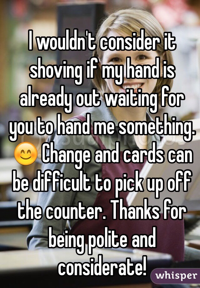 I wouldn't consider it shoving if my hand is already out waiting for you to hand me something. 😊 Change and cards can be difficult to pick up off the counter. Thanks for being polite and considerate!