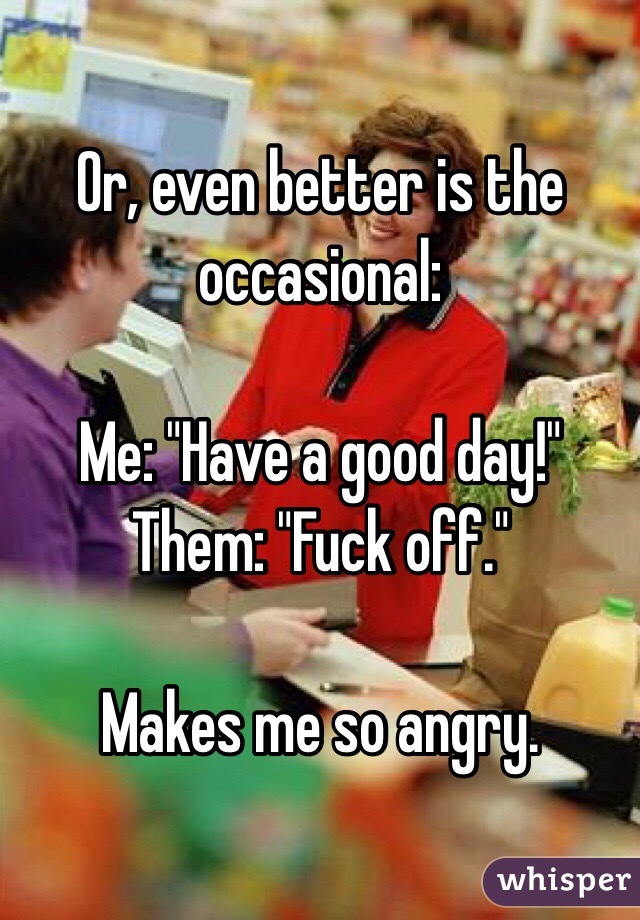 Or, even better is the occasional:

Me: "Have a good day!"
Them: "Fuck off."

Makes me so angry.