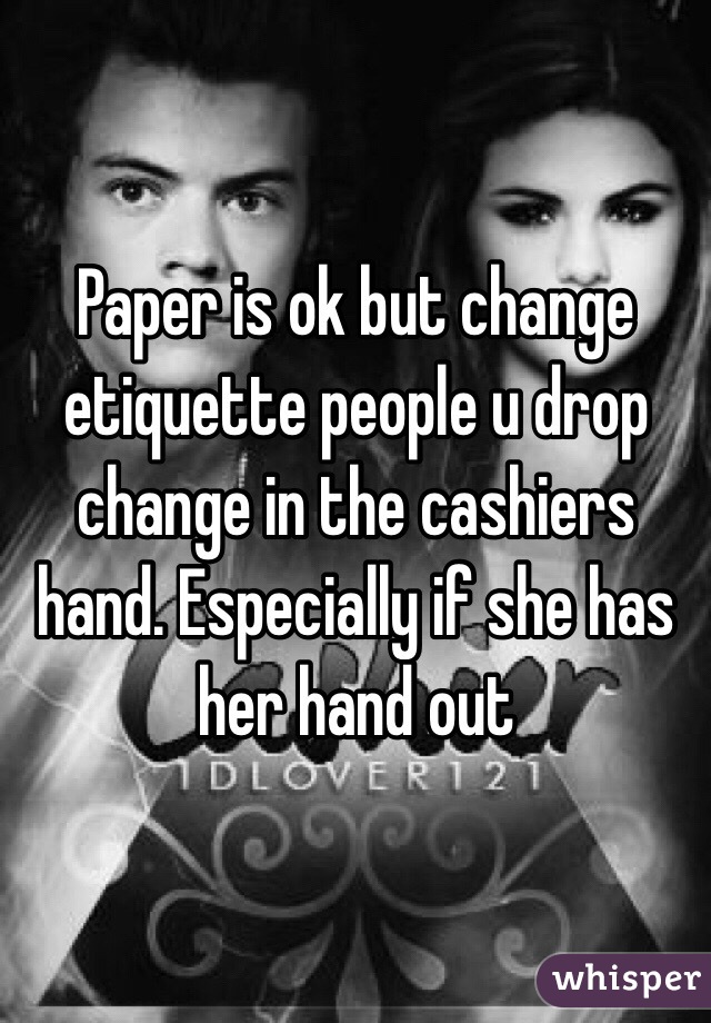 Paper is ok but change etiquette people u drop change in the cashiers hand. Especially if she has her hand out