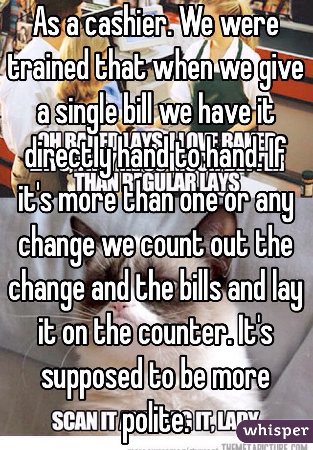 As a cashier. We were trained that when we give a single bill we have it directly hand to hand. If it's more than one or any change we count out the change and the bills and lay it on the counter. It's supposed to be more polite. 