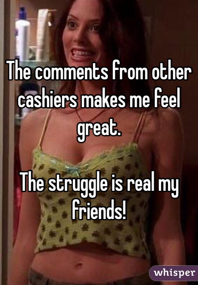 The comments from other cashiers makes me feel great.

The struggle is real my friends!