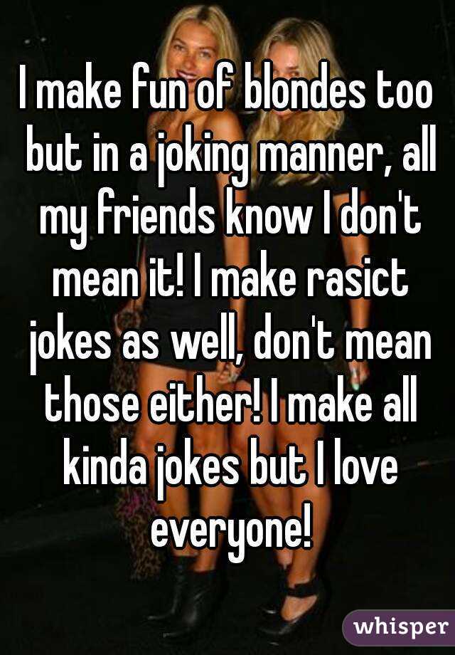 I make fun of blondes too but in a joking manner, all my friends know I don't mean it! I make rasict jokes as well, don't mean those either! I make all kinda jokes but I love everyone!