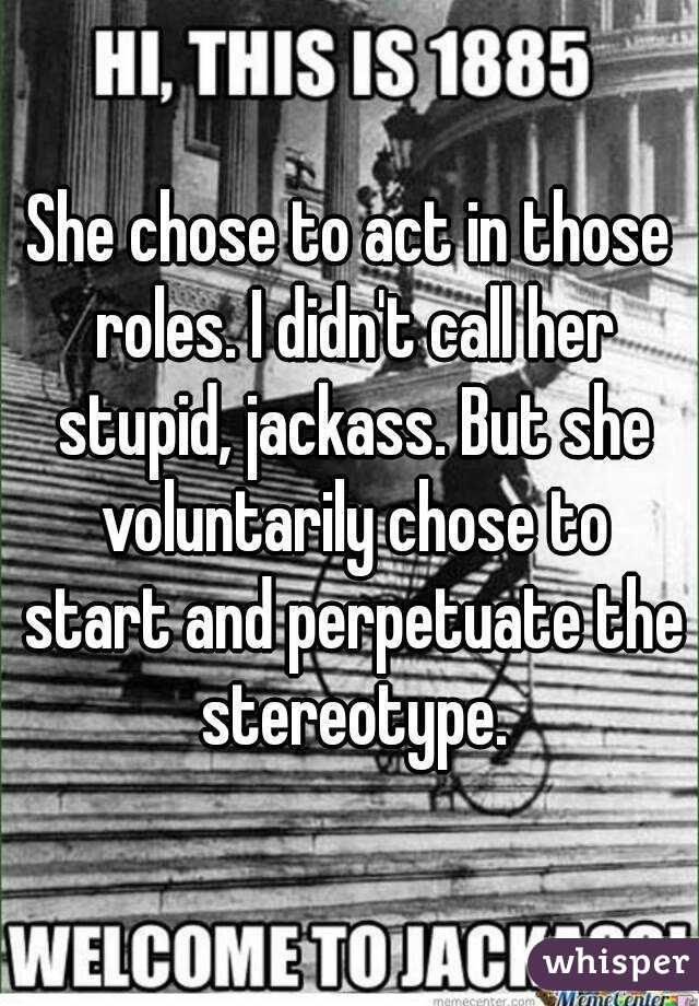 She chose to act in those roles. I didn't call her stupid, jackass. But she voluntarily chose to start and perpetuate the stereotype.