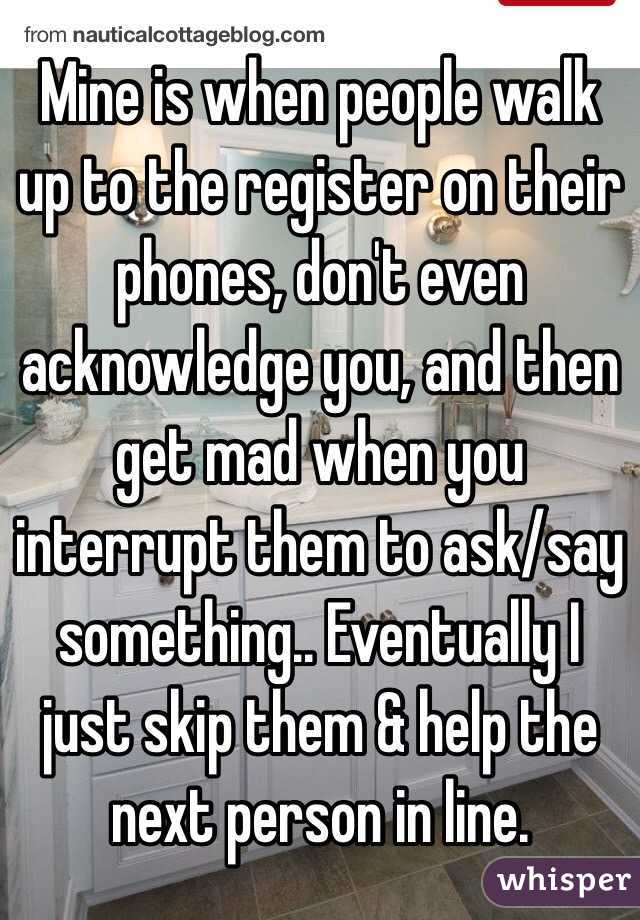Mine is when people walk up to the register on their phones, don't even acknowledge you, and then get mad when you interrupt them to ask/say something.. Eventually I just skip them & help the next person in line. 