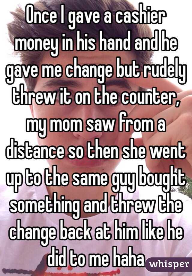 Once I gave a cashier money in his hand and he gave me change but rudely threw it on the counter, my mom saw from a distance so then she went up to the same guy bought something and threw the change back at him like he did to me haha