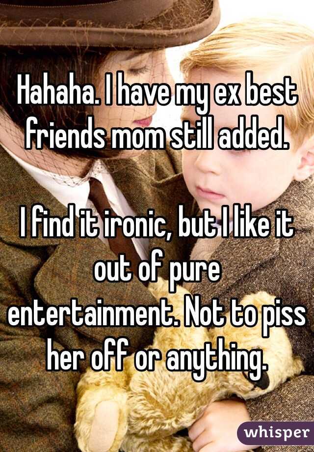 Hahaha. I have my ex best friends mom still added. 

I find it ironic, but I like it out of pure entertainment. Not to piss her off or anything.