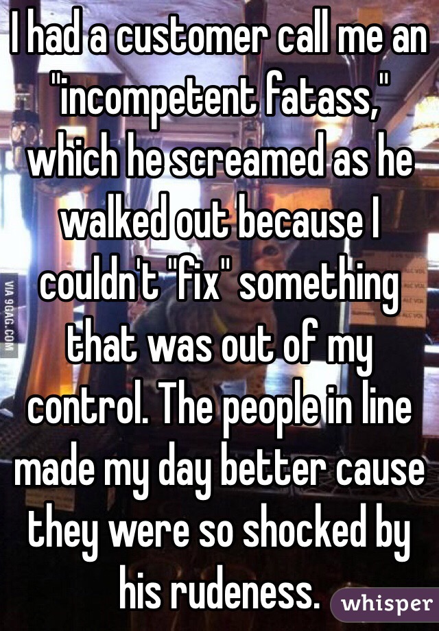 I had a customer call me an "incompetent fatass," which he screamed as he walked out because I couldn't "fix" something that was out of my control. The people in line made my day better cause they were so shocked by his rudeness.