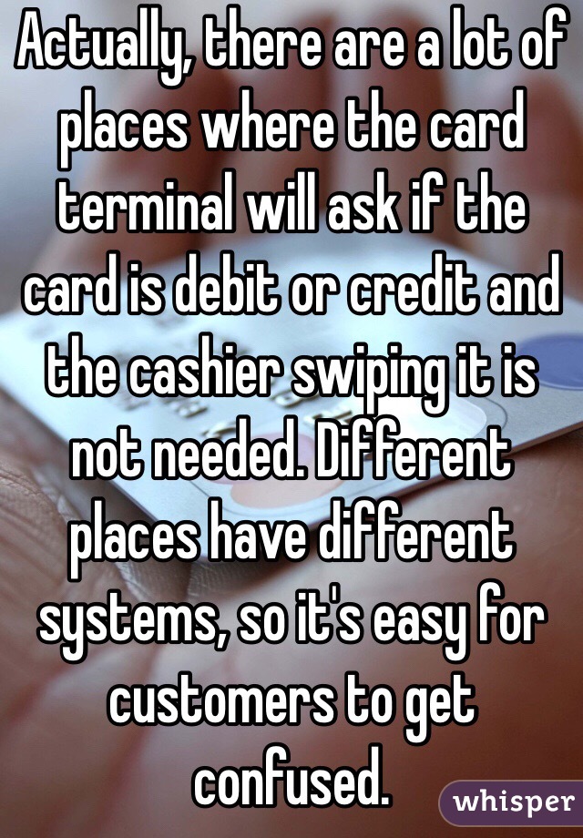 Actually, there are a lot of places where the card terminal will ask if the card is debit or credit and the cashier swiping it is not needed. Different places have different systems, so it's easy for customers to get confused. 