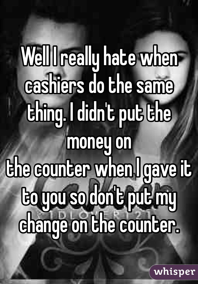 Well I really hate when cashiers do the same thing. I didn't put the money on
the counter when I gave it to you so don't put my change on the counter.
