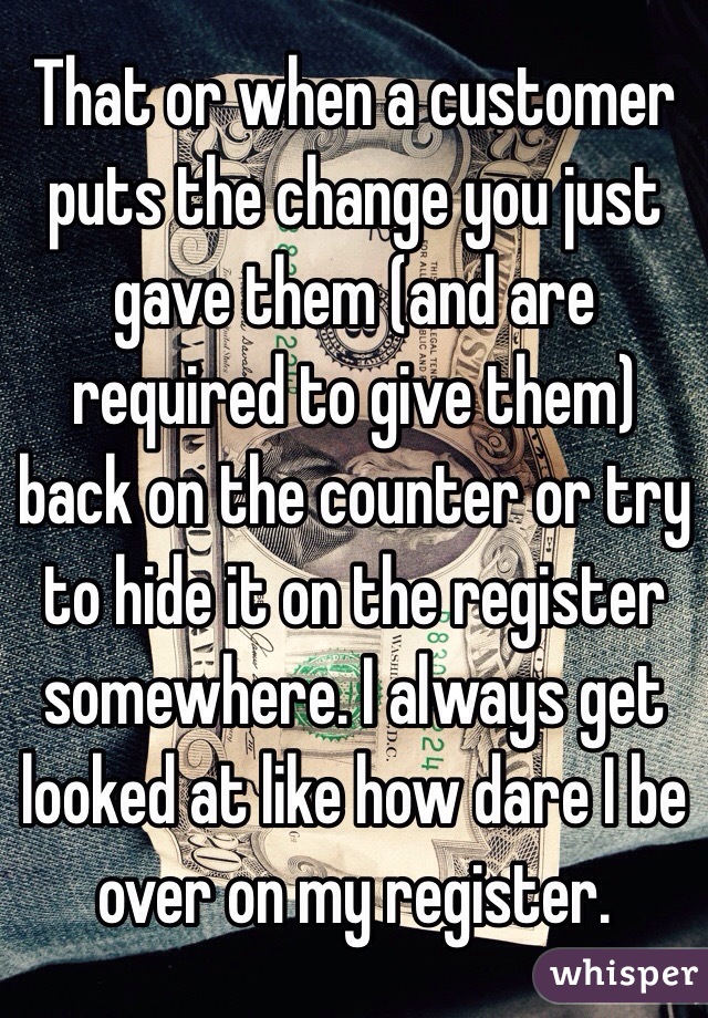 That or when a customer puts the change you just gave them (and are required to give them) back on the counter or try to hide it on the register somewhere. I always get looked at like how dare I be over on my register. 