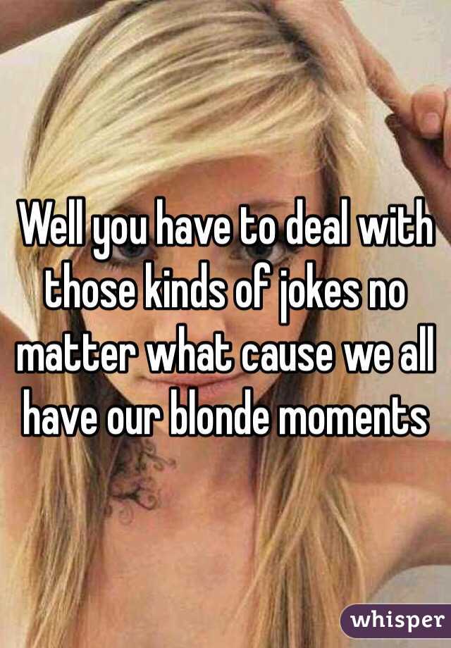 Well you have to deal with those kinds of jokes no matter what cause we all have our blonde moments