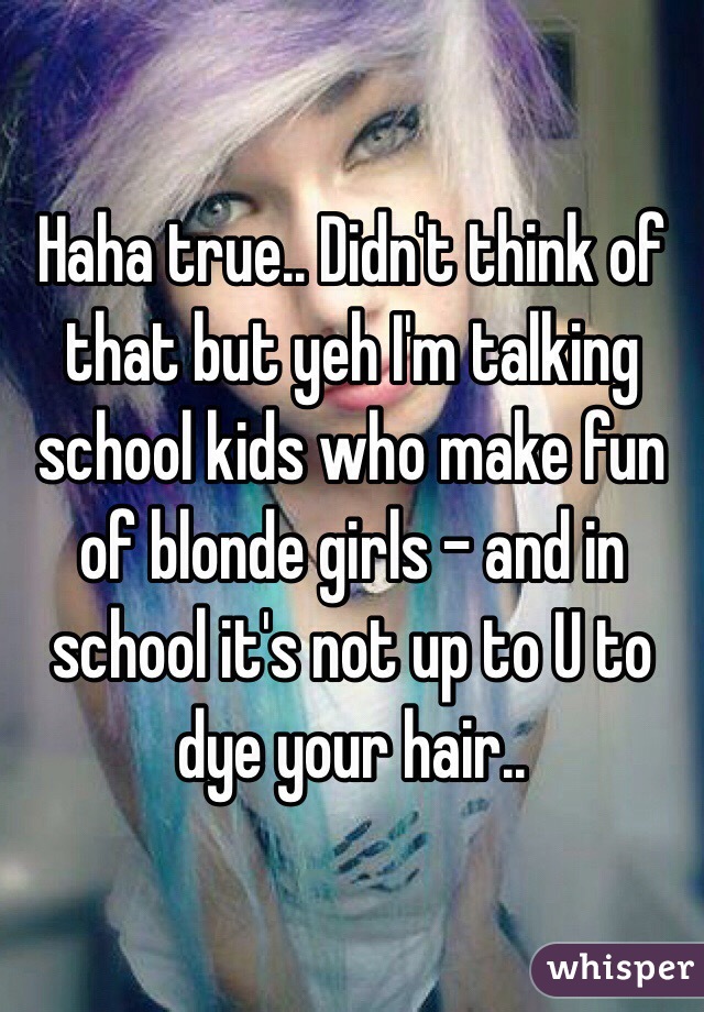 Haha true.. Didn't think of that but yeh I'm talking school kids who make fun of blonde girls - and in school it's not up to U to dye your hair.. 